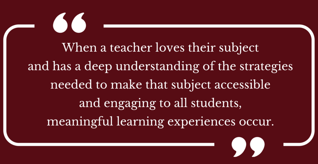 Quote: When a teacher loves their subject and has a deep understanding of the strategies needed to make that subject accessible and engaging to all students, meaningful learning experiences occur.